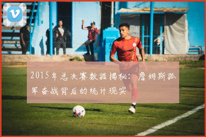 2015年总决赛数据揭秘：詹姆斯孤军奋战背后的统计现实