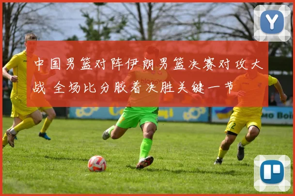 中国男篮对阵伊朗男篮决赛对攻大战 全场比分胶着决胜关键一节