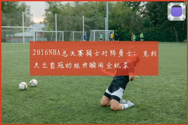 2016NBA总决赛骑士对阵勇士：克利夫兰首冠的经典瞬间全纪录