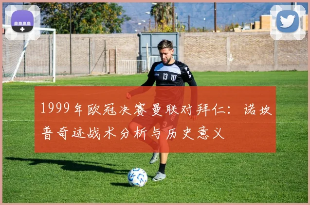 1999年欧冠决赛曼联对拜仁：诺坎普奇迹战术分析与历史意义