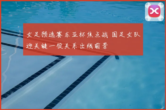 女足预选赛东亚杯焦点战 国足女队迎关键一役关系出线前景