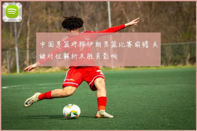 中国男篮对阵伊朗男篮比赛前瞻 关键对位解析及胜负影响