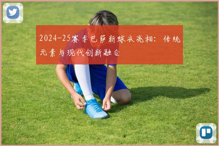 2024-25赛季巴萨新球衣亮相:传统元素与现代创新融合