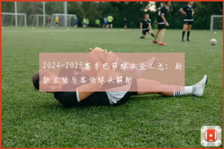 2024-2025赛季巴萨球衣全汇总：新款主场与客场球衣解析
