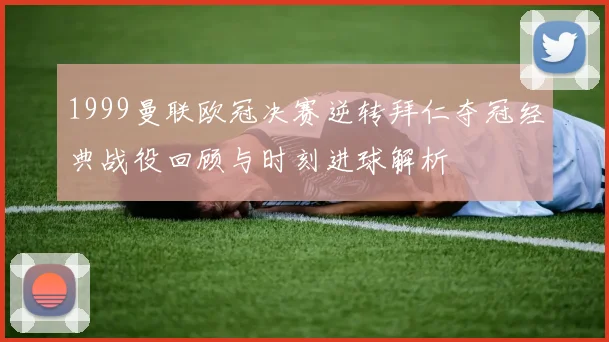 1999曼联欧冠决赛逆转拜仁夺冠经典战役回顾与时刻进球解析