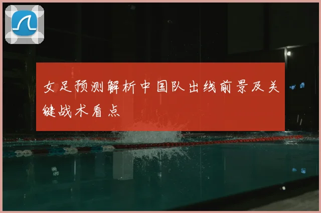 女足预测解析中国队出线前景及关键战术看点
