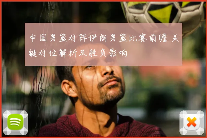 中国男篮对阵伊朗男篮比赛前瞻 关键对位解析及胜负影响