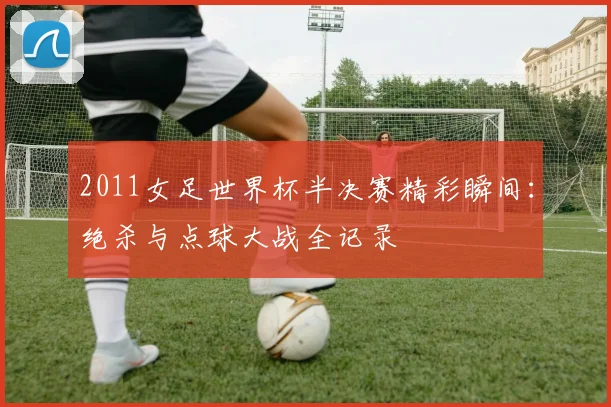 2011女足世界杯半决赛精彩瞬间：绝杀与点球大战全记录